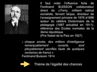 Il faut noter l’influence forte de
Ferdinand BUISSON collaborateur
direct de J.Ferry, militant radical
socialiste, fervent laïque, directeur de
l’enseignement primaire de 1876 à1896
auteur du célèbre Dictionnaire de la
pédagogie (1887 actualisé en 1911),
référence des Ecoles normales de la
3ème république.
(Prix Nobel de la Paix en 1927)
« chaque année, des milliers d'intelligence
remarquablement ouverte, sont
pitoyablement sacrifiés faute de quelques
centaines de francs »
Ferdinand Buisson 1914
Thème de l’égalité des chances
 
