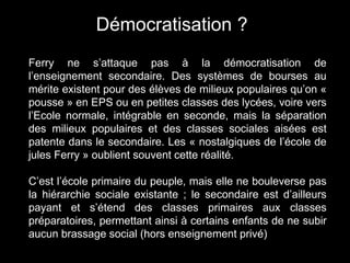 Ferry ne s’attaque pas à la démocratisation de
l’enseignement secondaire. Des systèmes de bourses au
mérite existent pour des élèves de milieux populaires qu’on «
pousse » en EPS ou en petites classes des lycées, voire vers
l’Ecole normale, intégrable en seconde, mais la séparation
des milieux populaires et des classes sociales aisées est
patente dans le secondaire. Les « nostalgiques de l’école de
jules Ferry » oublient souvent cette réalité.
C’est l’école primaire du peuple, mais elle ne bouleverse pas
la hiérarchie sociale existante ; le secondaire est d’ailleurs
payant et s’étend des classes primaires aux classes
préparatoires, permettant ainsi à certains enfants de ne subir
aucun brassage social (hors enseignement privé)
Démocratisation ?
 