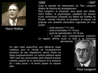 Paul Langevin
Henri Wallon
1946 -1947
C’est la période de l’élaboration du Plan Langevin
Wallon de réforme de l’enseignement
Paul Langevin, le physicien, puis après son décès,
Henri Wallon, le psychologue, président les travaux
d’une commission d’experts qui définit les finalités de
l’Ecole : «former l’homme, le travailleur, le citoyen »,et
propose une scolarité secondaire organisée en trois
cycles :
- cycle commun 7 /11 ans
- cycle d’orientation 11/ 15 ans
- cycle de spécialisation 15/ 18 ans
- 3 cycles pour l’enseignement supérieur
Le rapport affirme aussi le droit à la formation
permanente.
Ce plan reste aujourd’hui une référence quasi
mythique pour le monde de l’enseignement
plusieurs de ses dispositions seront mises en
place progressivement. La rupture politique après
1947 avec les communistes (dont étaient proches
certains experts de la commission) et la pression
du « baby boom » le feront passer au second
plan.
 
