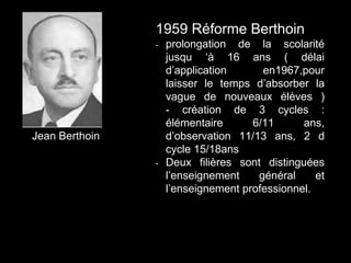 Jean Berthoin
1959 Réforme Berthoin
- prolongation de la scolarité
jusqu ‘à 16 ans ( délai
d’application en1967,pour
laisser le temps d’absorber la
vague de nouveaux élèves )
- création de 3 cycles :
élémentaire 6/11 ans,
d’observation 11/13 ans, 2 d
cycle 15/18ans
- Deux filières sont distinguées
l’enseignement général et
l’enseignement professionnel.
 