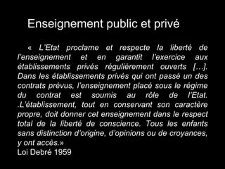 « L’Etat proclame et respecte la liberté de
l’enseignement et en garantit l’exercice aux
établissements privés régulièrement ouverts […].
Dans les établissements privés qui ont passé un des
contrats prévus, l’enseignement placé sous le régime
du contrat est soumis au rôle de l’Etat.
.L’établissement, tout en conservant son caractère
propre, doit donner cet enseignement dans le respect
total de la liberté de conscience. Tous les enfants
sans distinction d’origine, d’opinions ou de croyances,
y ont accès.»
Loi Debré 1959
Enseignement public et privé
 