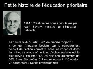 La circulaire du 9 juillet 1981 en précise l’objectif :
« corriger l’inégalité [sociale] par le renforcement
sélectif de l’action éducative dans les zones et dans
les milieux sociaux où le taux d’échec scolaire est le
plus élevé ». En 1982- 83, les ZEP sont au nombre de
362, 6 ont été créées à Paris regroupant 110 écoles,
22 collèges et 9 lycées professionnels.
1981 : Création des zones prioritaires par
Alain Savary, ministre de l’Éducation
nationale.
Petite histoire de l’éducation prioritaire
 