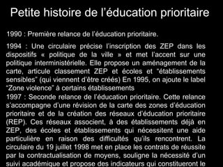 Petite histoire de l’éducation prioritaire
1990 : Première relance de l’éducation prioritaire.
1994 : Une circulaire précise l’inscription des ZEP dans les
dispositifs « politique de la ville » et met l’accent sur une
politique interministérielle. Elle propose un aménagement de la
carte, articule classement ZEP et écoles et “établissements
sensibles” (qui viennent d’être créés) En 1995, on ajoute le label
“Zone violence” à certains établissements
1997 : Seconde relance de l’éducation prioritaire. Cette relance
s’accompagne d’une révision de la carte des zones d’éducation
prioritaire et de la création des réseaux d’éducation prioritaire
(REP). Ces réseaux associent, à des établissements déjà en
ZEP, des écoles et établissements qui nécessitent une aide
particulière en raison des difficultés qu’ils rencontrent. La
circulaire du 19 juillet 1998 met en place les contrats de réussite
par la contractualisation de moyens, souligne la nécessité d’un
suivi académique et propose des indicateurs qui constitueront le
 