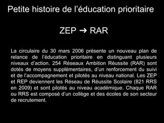 La circulaire du 30 mars 2006 présente un nouveau plan de
relance de l’éducation prioritaire en distinguant plusieurs
niveaux d’action. 254 Réseaux Ambition Réussite (RAR) sont
dotés de moyens supplémentaires, d’un renforcement du suivi
et de l’accompagnement et pilotés au niveau national. Les ZEP
et REP deviennent les Réseau de Réussite Scolaire (821 RRS
en 2009) et sont pilotés au niveau académique. Chaque RAR
ou RRS est composé d’un collège et des écoles de son secteur
de recrutement.
Petite histoire de l’éducation prioritaire
ZEP ➜ RAR
 