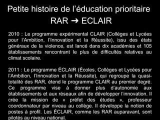 Petite histoire de l’éducation prioritaire
RAR ➜ ECLAIR
2010 : Le programme expérimental CLAIR (Collèges et Lycées
pour l’Ambition, l’Innovation et la Réussite), issu des états
généraux de la violence, est lancé dans dix académies et 105
établissements rencontrant le plus de difficultés relatives au
climat scolaire.
2011 : Le programme ÉCLAIR (Écoles, Collèges et Lycées pour
l’Ambition, l’Innovation et la Réussite), qui regroupe la quasi-
totalité des RAR, étend le programme CLAIR au premier degré.
Ce programme vise à donner plus d’autonomie aux
établissements et aux réseaux afin de développer l’innovation. Il
crée la mission de « préfet des études », professeur
coordonnateur par niveau au collège. Il développe la notion de
postes à profil. Les ÉCLAIR, comme les RAR auparavant, sont
pilotés au niveau national.
 