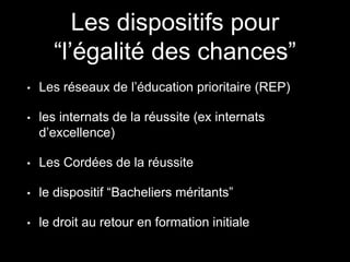Les dispositifs pour
“l’égalité des chances”
• Les réseaux de l’éducation prioritaire (REP)
• les internats de la réussite (ex internats
d’excellence)
• Les Cordées de la réussite
• le dispositif “Bacheliers méritants”
• le droit au retour en formation initiale
 