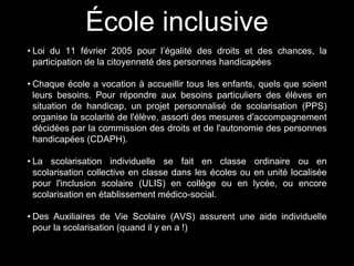 École inclusive
• Loi du 11 février 2005 pour l’égalité des droits et des chances, la
participation de la citoyenneté des personnes handicapées
• Chaque école a vocation à accueillir tous les enfants, quels que soient
leurs besoins. Pour répondre aux besoins particuliers des élèves en
situation de handicap, un projet personnalisé de scolarisation (PPS)
organise la scolarité de l'élève, assorti des mesures d'accompagnement
décidées par la commission des droits et de l'autonomie des personnes
handicapées (CDAPH).
• La scolarisation individuelle se fait en classe ordinaire ou en
scolarisation collective en classe dans les écoles ou en unité localisée
pour l'inclusion scolaire (ULIS) en collège ou en lycée, ou encore
scolarisation en établissement médico-social.
• Des Auxiliaires de Vie Scolaire (AVS) assurent une aide individuelle
pour la scolarisation (quand il y en a !)
 