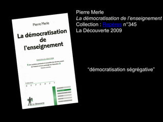 Pierre Merle
La démocratisation de l’enseignement
Collection : Repères n°345
La Découverte 2009
“démocratisation ségrégative”
 
