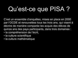 Qu’est-ce que PISA ?
C’est un ensemble d’enquêtes, mises en place en 2000
par l’OCDE et renouvelées tous les trois ans, qui visent à
décrire de manière comparée les acquis des élèves de
quinze ans des pays participants, dans trois domaines :
• la compréhension de l’écrit,
• la culture scientifique
• la culture mathématique
 