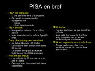 PISA est composé:
 D’une série de tests d’évaluation
 De questions contextuelles
adressées aux
– Élèves
– Chefs d’établissements
PISA évalue:
 Non pas les enfants d’une même
classe
 Mais les enfants d’un même âge (15
ans)
Dans chaque pays est constitué
 Un échantillon de 150 écoles
 Dans lequel sont choisis au hasard
30 élèves
 La plupart des pays à structure
fédérale ont des tests régionaux
Ne sont pas inclus:
 Les enfants de 15 ans qui ne sont
pas à l’école
 Ceux qui sont dans des institutions
spécialisés.
PISA évalue:
 Non pas seulement ce que savent les
enfants
 Mais aussi leur capacité à utiliser
leurs connaissances en lecture,
mathématiques et sciences.
PISA est organisé en cycles de 3 ans
 Chaque cycle couvre les trois
matières et met l’accent sur l’une
d’entre elles.
PISA en bref
 
