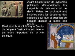 Avant l’instauration de systèmes
politiques démocratiques les
inégalités de naissance et de
destin étaient trop profondément
inscrites dans les structures des
sociétés pour que la question de
l’égalité d'accès à l'école soit
posée.
C'est avec la révolution que l'accès
du peuple à l'instruction est devenu
un enjeu important de la vie
politique.
 