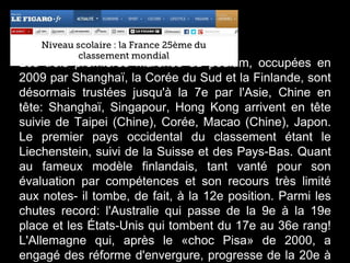 Les trois premières marches du podium, occupées en
2009 par Shanghaï, la Corée du Sud et la Finlande, sont
désormais trustées jusqu'à la 7e par l'Asie, Chine en
tête: Shanghaï, Singapour, Hong Kong arrivent en tête
suivie de Taipei (Chine), Corée, Macao (Chine), Japon.
Le premier pays occidental du classement étant le
Liechenstein, suivi de la Suisse et des Pays-Bas. Quant
au fameux modèle finlandais, tant vanté pour son
évaluation par compétences et son recours très limité
aux notes- il tombe, de fait, à la 12e position. Parmi les
chutes record: l'Australie qui passe de la 9e à la 19e
place et les États-Unis qui tombent du 17e au 36e rang!
L'Allemagne qui, après le «choc Pisa» de 2000, a
engagé des réforme d'envergure, progresse de la 20e à
 
