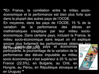 ❝En France, la corrélation entre le milieu socio-
économique et la performance est bien plus forte que
dans la plupart des autres pays de l’OCDE.
En moyenne, dans les pays de l’OCDE, 15 % de la
variation de la performance des élèves en
mathématiques s’explique par leur milieu socio-
économique. Dans certains pays, incluant la France, le
milieu socio-économique dans lequel on vit explique
encore plus fortement les performances obtenues lors
de l’enquête PISA 2012.Ainsi, parmi les 65 pays et économies
participants, le pourcentage de la variation de la
performance des élèves imputable au milieu
socio économique n’est supérieur à 20 % qu’en
France (22.5%), en Bulgarie, au Chili, en
Hongrie, au Pérou, en République slovaque et
en Uruguay ❞
 