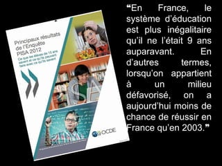 ❝En France, le
système d’éducation
est plus inégalitaire
qu’il ne l’était 9 ans
auparavant. En
d’autres termes,
lorsqu’on appartient
à un milieu
défavorisé, on a
aujourd’hui moins de
chance de réussir en
France qu’en 2003.❞
 