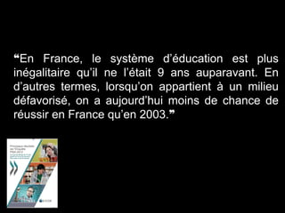 ❝En France, le système d’éducation est plus
inégalitaire qu’il ne l’était 9 ans auparavant. En
d’autres termes, lorsqu’on appartient à un milieu
défavorisé, on a aujourd’hui moins de chance de
réussir en France qu’en 2003.❞
 