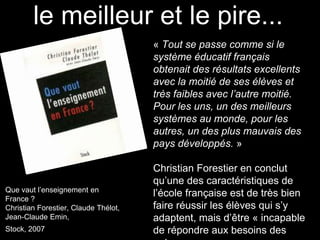 « Tout se passe comme si le
système éducatif français
obtenait des résultats excellents
avec la moitié de ses élèves et
très faibles avec l’autre moitié.
Pour les uns, un des meilleurs
systèmes au monde, pour les
autres, un des plus mauvais des
pays développés. »
Christian Forestier en conclut
qu’une des caractéristiques de
l’école française est de très bien
faire réussir les élèves qui s’y
adaptent, mais d’être « incapable
de répondre aux besoins des
le meilleur et le pire...
Que vaut l’enseignement en
France ?
Christian Forestier, Claude Thélot,
Jean-Claude Emin,
Stock, 2007
 