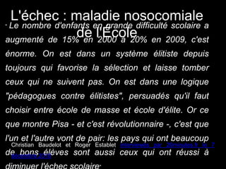 “ Le nombre d'enfants en grande difficulté scolaire a
augmenté de 15% en 2000 à 20% en 2009, c'est
énorme. On est dans un système élitiste depuis
toujours qui favorise la sélection et laisse tomber
ceux qui ne suivent pas. On est dans une logique
"pédagogues contre élitistes", persuadés qu'il faut
choisir entre école de masse et école d'élite. Or ce
que montre Pisa - et c'est révolutionnaire -, c'est que
l'un et l'autre vont de pair: les pays qui ont beaucoup
de bons élèves sont aussi ceux qui ont réussi à
Christian Baudelot et Roger Establet interviewés par 20minutes.fr le 7
décembre 2010
L'échec : maladie nosocomiale
de l'École
 