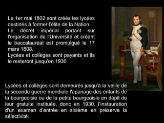Le 1er mai 1802 sont créés les lycées
destinés à former l’élite de la Nation.
Le décret impérial portant sur
l'organisation de l'Université et créant
le baccalauréat est promulgué le 17
mars 1808.
Lycées et collèges sont payants et ils
le resteront jusqu'en 1930
Lycées et collèges sont demeurés jusqu'à la veille de
la seconde guerre mondiale l'apanage des enfants de
la bourgeoisie ou de la petite bourgeoisie en dépit de
leur gratuite instituée, donc en 1930, l’instauration
d'un examen d'entrée en sixième en préserve la
sélectivité.
 