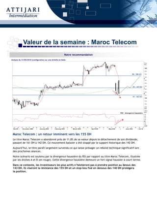 Valeur de la semaine : Maroc Telecom
                                                           Notre recommandation
Analyse du 31/05/2010 (configuration sur une échelle en Daily




 Maroc Telecom : un retour imminent vers les 155 DH
 Le titre Maroc Telecom a abandonné près de 11,8% de sa valeur depuis le détachement de son dividende,
 passant de 161 DH à 142 DH. Ce mouvement baissier a été stoppé par le support historique des 142 DH.
 Aujourd’hui, le titre paraît largement survendu ce qui laisse présager un rebond technique significatif lors
 des prochaines séances.
 Notre scénario est soutenu par la divergence haussière du RSI par rapport au titre Maroc Telecom, illustrée
 par les droites A et B (en rouge). Cette divergence haussière demeure un fort signal haussier à court terme.
 Dans ce contexte, les investisseurs les plus actifs n’hésiteront pas à prendre position au dessus des
 143 DH. Ils viseront la résistance des 155 DH et un stop-loss fixé en dessous des 140 DH protègera
 la position.
 