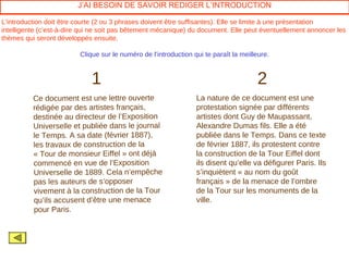 J’AI BESOIN DE SAVOIR REDIGER L’INTRODUCTION

L’introduction doit être courte (2 ou 3 phrases doivent être suffisantes). Elle se limite à une présentation
intelligente (c’est-à-dire qui ne soit pas bêtement mécanique) du document. Elle peut éventuellement annoncer les
thèmes qui seront développés ensuite.

                         Clique sur le numéro de l’introduction qui te paraît la meilleure.



                             1                                                        2
          Ce document est une lettre ouverte                     La nature de ce document est une
          rédigée par des artistes français,                     protestation signée par différents
          destinée au directeur de l’Exposition                  artistes dont Guy de Maupassant,
          Universelle et publiée dans le journal                 Alexandre Dumas fils. Elle a été
          le Temps. A sa date (février 1887),                    publiée dans le Temps. Dans ce texte
          les travaux de construction de la                      de février 1887, ils protestent contre
          « Tour de monsieur Eiffel » ont déjà                   la construction de la Tour Eiffel dont
          commencé en vue de l’Exposition                        ils disent qu’elle va défigurer Paris. Ils
          Universelle de 1889. Cela n’empêche                    s’inquiètent « au nom du goût
          pas les auteurs de s’opposer                           français » de la menace de l’ombre
          vivement à la construction de la Tour                  de la Tour sur les monuments de la
          qu’ils accusent d’être une menace                      ville.
          pour Paris.
 