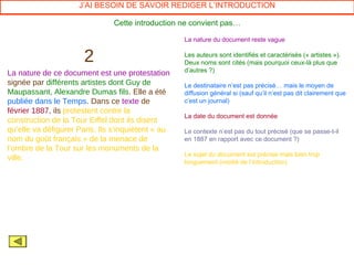 J’AI BESOIN DE SAVOIR REDIGER L’INTRODUCTION

                                Cette introduction ne convient pas…

                                                    La nature du document reste vague


                       2                            Les auteurs sont identifiés et caractérisés (« artistes »).
                                                    Deux noms sont cités (mais pourquoi ceux-là plus que
                                                    d’autres ?)
La nature de ce document est une protestation
signée par différents artistes dont Guy de          Le destinataire n’est pas précisé… mais le moyen de
Maupassant, Alexandre Dumas fils. Elle a été        diffusion général si (sauf qu’il n’est pas dit clairement que
publiée dans le Temps. Dans ce texte de             c’est un journal)
février 1887, ils protestent contre la
                                                    La date du document est donnée
construction de la Tour Eiffel dont ils disent
qu’elle va défigurer Paris. Ils s’inquiètent « au   Le contexte n’est pas du tout précisé (que se passe-t-il
nom du goût français » de la menace de              en 1887 en rapport avec ce document ?)
l’ombre de la Tour sur les monuments de la
                                                    Le sujet du document est précisé mais bien trop
ville.
                                                    longuement (moitié de l’introduction)
 