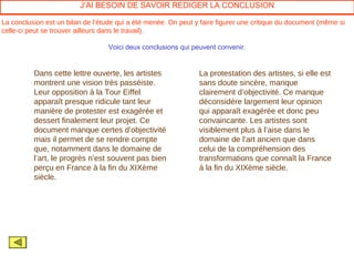 J’AI BESOIN DE SAVOIR REDIGER LA CONCLUSION

La conclusion est un bilan de l’étude qui a été menée. On peut y faire figurer une critique du document (même si
celle-ci peut se trouver ailleurs dans le travail).

                                  Voici deux conclusions qui peuvent convenir.


          Dans cette lettre ouverte, les artistes               La protestation des artistes, si elle est
          montrent une vision très passéiste.                   sans doute sincère, manque
          Leur opposition à la Tour Eiffel                      clairement d’objectivité. Ce manque
          apparaît presque ridicule tant leur                   déconsidère largement leur opinion
          manière de protester est exagérée et                  qui apparaît exagérée et donc peu
          dessert finalement leur projet. Ce                    convaincante. Les artistes sont
          document manque certes d’objectivité                  visiblement plus à l’aise dans le
          mais il permet de se rendre compte                    domaine de l’art ancien que dans
          que, notamment dans le domaine de                     celui de la compréhension des
          l’art, le progrès n’est souvent pas bien              transformations que connaît la France
          perçu en France à la fin du XIXème                    à la fin du XIXème siècle.
          siècle.
 