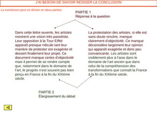 J’AI BESOIN DE SAVOIR REDIGER LA CONCLUSION

La conclusion peut se diviser en deux parties
                                                     PARTIE 1
                                                     Réponse à la question



          Dans cette lettre ouverte, les artistes           La protestation des artistes, si elle est
          montrent une vision très passéiste.               sans doute sincère, manque
          Leur opposition à la Tour Eiffel                  clairement d’objectivité. Ce manque
          apparaît presque ridicule tant leur               déconsidère largement leur opinion
          manière de protester est exagérée et              qui apparaît exagérée et donc peu
          dessert finalement leur projet. Ce                convaincante. Les artistes sont
          document manque certes d’objectivité              visiblement plus à l’aise dans le
          mais il permet de se rendre compte                domaine de l’art ancien que dans
          que, notamment dans le domaine de                 celui de la compréhension des
          l’art, le progrès n’est souvent pas bien          transformations que connaît la France
          perçu en France à la fin du XIXème                à la fin du XIXème siècle.
          siècle.


                           PARTIE 2
                           Élargissement du débat
 
