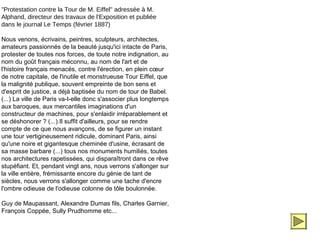 "Protestation contre la Tour de M. Eiffel" adressée à M.
Alphand, directeur des travaux de l'Exposition et publiée
dans le journal Le Temps (février 1887)

Nous venons, écrivains, peintres, sculpteurs, architectes,
amateurs passionnés de la beauté jusqu'ici intacte de Paris,
protester de toutes nos forces, de toute notre indignation, au
nom du goût français méconnu, au nom de l'art et de
l'histoire français menacés, contre l'érection, en plein cœur
de notre capitale, de l'inutile et monstrueuse Tour Eiffel, que
la malignité publique, souvent empreinte de bon sens et
d'esprit de justice, a déjà baptisée du nom de tour de Babel.
(...) La ville de Paris va-t-elle donc s'associer plus longtemps
aux baroques, aux mercantiles imaginations d'un
constructeur de machines, pour s'enlaidir irréparablement et
se déshonorer ? (...).Il suffit d'ailleurs, pour se rendre
compte de ce que nous avançons, de se figurer un instant
une tour vertigineusement ridicule, dominant Paris, ainsi
qu'une noire et gigantesque cheminée d'usine, écrasant de
sa masse barbare (...) tous nos monuments humiliés, toutes
nos architectures rapetissées, qui disparaîtront dans ce rêve
stupéfiant. Et, pendant vingt ans, nous verrons s'allonger sur
la ville entière, frémissante encore du génie de tant de
siècles, nous verrons s'allonger comme une tache d'encre
l'ombre odieuse de l'odieuse colonne de tôle boulonnée.

Guy de Maupassant, Alexandre Dumas fils, Charles Garnier,
François Coppée, Sully Prudhomme etc...
 
