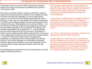 J’AI BESOIN DE POSSEDER DES CONNAISSANCES

"Protestation contre la Tour de M. Eiffel" adressée à M. Alphand,           Voici quelques éléments de connaissances qui
directeur des travaux de l'Exposition et publiée dans le journal Le         peuvent vous aider à mieux analyser le document
Temps (février 1887)
                                                                            (vous pourrez vérifier ainsi qu’on ne peut pas
Nous venons, écrivains, peintres, sculpteurs, architectes, amateurs         conduire une analyse efficace sans avoir de
passionnés de la beauté jusqu'ici intacte de Paris, protester de toutes     connaissances)
nos forces, de toute notre indignation, au nom du goût français
méconnu, au nom de l'art et de l'histoire français menacés, contre          « L’Exposition » c’est l’Exposition Universelle de 1889 qui
l'érection, en plein cœur de notre capitale, de l'inutile et monstrueuse    célèbre les 100 ans de la révolution. Une Exposition
Tour Eiffel, que la malignité publique, souvent empreinte de bon sens       Universelle est un grand rendez-vous au cours duquel un
et d'esprit de justice, a déjà baptisée du nom de tour de Babel. (...) La   pays fait étalage de son savoir-faire dans de nombreux
ville de Paris va-t-elle donc s'associer plus longtemps aux baroques,       domaines (les autres pays ont un pavillon pour en faire
aux mercantiles imaginations d'un constructeur de machines, pour            autant)
s'enlaidir irréparablement et se déshonorer ? (...).Il suffit d'ailleurs,
pour se rendre compte de ce que nous avançons, de se figurer un
instant une tour vertigineusement ridicule, dominant Paris, ainsi qu'une    « Le Temps » est le grand journal sérieux, de référence de
noire et gigantesque cheminée d'usine, écrasant de sa masse barbare         l’époque (équivalent au Monde aujourd’hui)
(...) tous nos monuments humiliés, toutes nos architectures
rapetissées, qui disparaîtront dans ce rêve stupéfiant. Et, pendant         Gustave Eiffel né en 1832 à Dijon est un concepteur de
vingt ans, nous verrons s'allonger sur la ville entière, frémissante        structures métalliques pour des ponts, des charpentes. La
encore du génie de tant de siècles, nous verrons s'allonger comme           Tour est en fait une pile de pont inversée. La construction
une tache d'encre l'ombre odieuse de l'odieuse colonne de tôle              est prévue pour demeurer vingt ans, période pendant
boulonnée.                                                                  laquelle les bénéfices iront à la compagnie de monsieur
                                                                            Eiffel lequel se fait aménager un bureau au sommet. La
Guy de Maupassant, Alexandre Dumas fils, Charles Garnier, François          Tour s’appelle officiellement « Tour de 300 mètres ».
Coppée, Sully Prudhomme etc...




                                                                      Cliquez pour obtenir d’autres connaissances
 