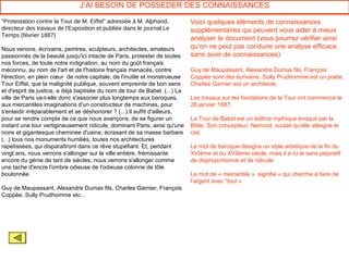 J’AI BESOIN DE POSSEDER DES CONNAISSANCES

"Protestation contre la Tour de M. Eiffel" adressée à M. Alphand,           Voici quelques éléments de connaissances
directeur des travaux de l'Exposition et publiée dans le journal Le         supplémentaires qui peuvent vous aider à mieux
Temps (février 1887)
                                                                            analyser le document (vous pourrez vérifier ainsi
Nous venons, écrivains, peintres, sculpteurs, architectes, amateurs         qu’on ne peut pas conduire une analyse efficace
passionnés de la beauté jusqu'ici intacte de Paris, protester de toutes     sans avoir de connaissances)
nos forces, de toute notre indignation, au nom du goût français
méconnu, au nom de l'art et de l'histoire français menacés, contre          Guy de Maupassant, Alexandre Dumas fils, François
l'érection, en plein cœur de notre capitale, de l'inutile et monstrueuse    Coppée sont des écrivains. Sully Prudhomme est un poète.
Tour Eiffel, que la malignité publique, souvent empreinte de bon sens       Charles Garnier est un architecte.
et d'esprit de justice, a déjà baptisée du nom de tour de Babel. (...) La
ville de Paris va-t-elle donc s'associer plus longtemps aux baroques,       Les travaux sur les fondations de la Tour ont commencé le
aux mercantiles imaginations d'un constructeur de machines, pour            28 janvier 1887.
s'enlaidir irréparablement et se déshonorer ? (...).Il suffit d'ailleurs,
pour se rendre compte de ce que nous avançons, de se figurer un             La Tour de Babel est un édifice mythique évoqué par la
instant une tour vertigineusement ridicule, dominant Paris, ainsi qu'une    Bible. Son concepteur, Nemrod, voulait qu’elle atteigne le
noire et gigantesque cheminée d'usine, écrasant de sa masse barbare         ciel.
(...) tous nos monuments humiliés, toutes nos architectures
rapetissées, qui disparaîtront dans ce rêve stupéfiant. Et, pendant         Le mot de baroque désigne un style artistique de la fin du
vingt ans, nous verrons s'allonger sur la ville entière, frémissante        XVIème et du XVIIème siècle, mais il a ici le sens péjoratif
encore du génie de tant de siècles, nous verrons s'allonger comme           de disproportionné et de ridicule.
une tache d'encre l'ombre odieuse de l'odieuse colonne de tôle
boulonnée.                                                                  Le mot de « mercantile » signifie « qui cherche à faire de
                                                                            l’argent avec "tout »
Guy de Maupassant, Alexandre Dumas fils, Charles Garnier, François
Coppée, Sully Prudhomme etc...
 