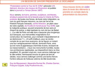 J’AI BESOIN DE SAVOIR PRESENTER LE DOCUMENT

"Protestation contre la Tour de M. Eiffel" adressée à M.
                                                                   Vous trouvez écrits en violet
Alphand, directeur des travaux de l'Exposition et publiée
dans le journal Le Temps (février 1887)                            dans le texte des éléments à
                                                                   prendre en compte dans la
Nous venons, écrivains, peintres, sculpteurs, architectes,         présentation du document.
amateurs passionnés de la beauté jusqu'ici intacte de Paris,
protester de toutes nos forces, de toute notre indignation, au
nom du goût français méconnu, au nom de l'art et de
l'histoire français menacés, contre l'érection, en plein cœur
de notre capitale, de l'inutile et monstrueuse Tour Eiffel, que
la malignité publique, souvent empreinte de bon sens et
d'esprit de justice, a déjà baptisée du nom de tour de Babel.
(...) La ville de Paris va-t-elle donc s'associer plus longtemps
aux baroques, aux mercantiles imaginations d'un
constructeur de machines, pour s'enlaidir irréparablement et
se déshonorer ? (...).Il suffit d'ailleurs, pour se rendre
compte de ce que nous avançons, de se figurer un instant
une tour vertigineusement ridicule, dominant Paris, ainsi
qu'une noire et gigantesque cheminée d'usine, écrasant de
sa masse barbare (...) tous nos monuments humiliés, toutes
nos architectures rapetissées, qui disparaîtront dans ce rêve
stupéfiant. Et, pendant vingt ans, nous verrons s'allonger sur
la ville entière, frémissante encore du génie de tant de
siècles, nous verrons s'allonger comme une tache d'encre
l'ombre odieuse de l'odieuse colonne de tôle boulonnée.

Guy de Maupassant, Alexandre Dumas fils, Charles Garnier,
François Coppée, Sully Prudhomme etc...
 