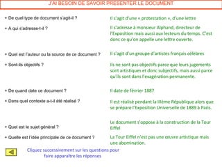 J’AI BESOIN DE SAVOIR PRESENTER LE DOCUMENT

+ De quel type de document s’agit-il ?               Il s’agit d’une « protestation », d’une lettre

+ A qui s’adresse-t-il ?                             Il s’adresse à monsieur Alphand, directeur de
                                                     l’Exposition mais aussi aux lecteurs du temps. C’est
                                                     donc ce qu’on appelle une lettre ouverte.


+ Quel est l’auteur ou la source de ce document ?    Il s’agit d’un groupe d’artistes français célèbres

+ Sont-ils objectifs ?                               Ils ne sont pas objectifs parce que leurs jugements
                                                     sont artistiques et donc subjectifs, mais aussi parce
                                                     qu’ils sont dans l’exagération permanente.

+ De quand date ce document ?                        Il date de février 1887

+ Dans quel contexte a-t-il été réalisé ?            Il est réalisé pendant la IIIème République alors que
                                                     se prépare l’Exposition Universelle de 1889 à Paris.

                                                     Le document s’oppose à la construction de la Tour
+ Quel est le sujet général ?                        Eiffel
+ Quelle est l’idée principale de ce document ?      La Tour Eiffel n’est pas une œuvre artistique mais
                                                     une abomination.
            Cliquez successivement sur les questions pour
                     faire apparaître les réponses
 