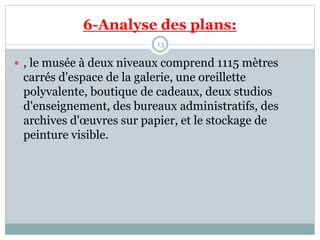 6-Analyse des plans:
13
 , le musée à deux niveaux comprend 1115 mètres
carrés d'espace de la galerie, une oreillette
polyvalente, boutique de cadeaux, deux studios
d'enseignement, des bureaux administratifs, des
archives d'œuvres sur papier, et le stockage de
peinture visible.
 