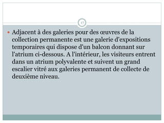 17
 Adjacent à des galeries pour des œuvres de la
collection permanente est une galerie d'expositions
temporaires qui dispose d'un balcon donnant sur
l'atrium ci-dessous. A l'intérieur, les visiteurs entrent
dans un atrium polyvalente et suivent un grand
escalier vitré aux galeries permanent de collecte de
deuxième niveau.
 