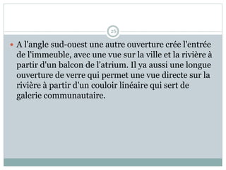 26
 A l'angle sud-ouest une autre ouverture crée l'entrée
de l'immeuble, avec une vue sur la ville et la rivière à
partir d'un balcon de l'atrium. Il ya aussi une longue
ouverture de verre qui permet une vue directe sur la
rivière à partir d'un couloir linéaire qui sert de
galerie communautaire.
 