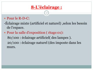 8-L’éclairage :
27
 Pour le R-D-C:
-Éclairage mixte (artificiel et naturel) ,selon les besoin
de l’espace.
 Pour la salle d’exposition ( étage:01):
80/100 : éclairage artificiel( des lampes ).
20/100 : éclairage naturel (des imposte dans les
murs.
 