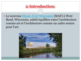 2-Introduction:
5
 Le nouveau Musée d'Art Wisconsin (MAF) à West
Bend, Wisconsin, subtil équilibre entre l'architecture
comme art et l'architecture comme un cadre neutre
pour l'art.
 