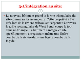 3-L’intégration au site:
6
 Le nouveau bâtiment prend la forme triangulaire du
site comme sa forme majeure. Cette propriété a été
créé lors de la rivière Milwaukee serpentait à travers
la grille rectangulaire de West Bend, coupe le tout
dans un triangle. Le bâtiment s'intègre ce site
spécifiquement, enregistrant même une légère
courbe de la rivière dans une légère courbe de la
façade.
 