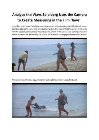 Analyse the Ways Spielberg Uses the Camera
to Create Measuring in the Film ‘Jaws’.
In the film Jaws, Steven Spielberg uses many camera techniques in creating the beach scene.
Spielberg opens this scene with an establishing shot. This means that the camera it set up to
film the location/setting and/or its participants. Which in this case, a lady walking across the
beach. It establishes where they are so that the audience can engage with the movie as well.

The camera then tracks a boys motion of walking to his mother across the beach.

 