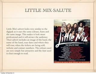 LITTLE MIX-SALUTE

Little Mix’s advert looks very similar to the
digipak as it uses the same colours, fonts and
the same image. This makes it look more
professional and it will attract the audience.
Their advert includes an image of the band, the
name of the band, tour dates and where they
will tour, when the tickets are being sold,
website and contact numbers. The colours used
are very simple but attractive and the font used
is clear enough to read.

Tuesday, 24 December 13

 