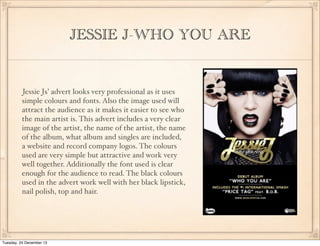 JESSIE J-WHO YOU ARE

Jessie Js’ advert looks very professional as it uses
simple colours and fonts. Also the image used will
attract the audience as it makes it easier to see who
the main artist is. This advert includes a very clear
image of the artist, the name of the artist, the name
of the album, what album and singles are included,
a website and record company logos. The colours
used are very simple but attractive and work very
well together. Additionally the font used is clear
enough for the audience to read. The black colours
used in the advert work well with her black lipstick,
nail polish, top and hair.

Tuesday, 24 December 13

 