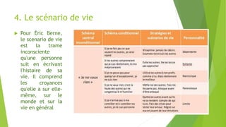 4. Le scénario de vie
 Pour Éric Berne,
le scenario de vie
est la trame
inconsciente
qu'une personne
suit en écrivant
l'histoire de sa
vie. Il comprend
les croyances
qu'elle a sur elle-
même, sur le
monde et sur la
vie en général
 