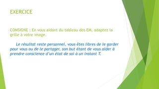 EXERCICE
CONSIGNE : En vous aidant du tableau des EM, adaptez la
grille à votre image.
Le résultat reste personnel, vous êtes libres de le garder
pour vous ou de le partager, son but étant de vous aider à
prendre conscience d’un état de soi à un instant T.
 
