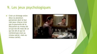 9. Les jeux psychologiques
 C'est un échange entre
deux ou plusieurs
personnes dont le but
réel pour chacun n'est
pas la poursuite de la
discussion au niveau de
ce qui est dit mais de ce
qui est dit et qui ne
s'entend pas (non au
niveau social, mais au
niveau caché).
 