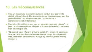 10. Les méconnaissances
 C'est un mécanisme inconscient qui nous conduit à ne pas voir la
réalité telle qu'elle est. Elle se manifeste par des phrases qui sont des
généralisations - ou des minimisations - ou encore de la
grandiloquence et de l'emphase.
 Exemples :"Ça m'étonne pas, tous les garagistes sont des voleurs " : si
pour certains cette phrase a le goût et l'odeur de la vérité, ce n'en est
bien entendu pas une.
 "10 pages à taper ! Mais j'y arriverai jamais ! " : ce qui est à nouveau
faux, ce n'est sans doute qu'une question de temps. Ce qui pourrait
être juste serait par exemple : "Mais je n'y arriverai jamais en cinq
minutes ".
 