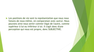  Les positions de vie sont la représentation que nous nous
faisons de nous-même, en comparaison avec autrui. Nous
pouvons ainsi nous sentir comme l'égal de l'autre, comme
supérieur à lui ou inférieur à lui. Il s'agit donc d'une
perception qui nous est propre, donc SUBJECTIVE.
 