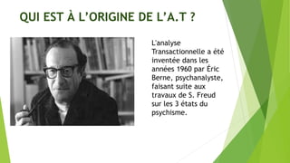 QUI EST À L’ORIGINE DE L’A.T ?
L'analyse
Transactionnelle a été
inventée dans les
années 1960 par Éric
Berne, psychanalyste,
faisant suite aux
travaux de S. Freud
sur les 3 états du
psychisme.
 