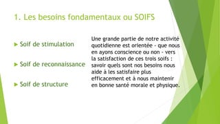1. Les besoins fondamentaux ou SOIFS
 Soif de stimulation
 Soif de reconnaissance
 Soif de structure
Une grande partie de notre activité
quotidienne est orientée - que nous
en ayons conscience ou non - vers
la satisfaction de ces trois soifs :
savoir quels sont nos besoins nous
aide à les satisfaire plus
efficacement et à nous maintenir
en bonne santé morale et physique.
 