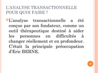 L’ANALYSE TRANSACTIONNELLE
POUR QUOI FAIRE ?
L’analyse transactionnelle a été
conçue par son fondateur, comme un
outil thérapeutique destiné à aider
les personnes en difficultés à
changer réellement et en profondeur.
C’était la principale préoccupation
d’Eric BERNE.
10
 