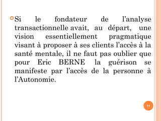 Si le fondateur de l’analyse
transactionnelle avait, au départ, une
vision essentiellement pragmatique
visant à proposer à ses clients l’accès à la
santé mentale, il ne faut pas oublier que
pour Eric BERNE la guérison se
manifeste par l’accès de la personne à
l’Autonomie.
11
 